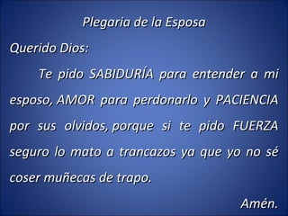 Plegaria de la Esposa Querido Dios: Te pido SABIDURÍA para entender a mi esposo, AMOR para perdonarlo y PACIENCIA por sus olvidos, porque si te pido FUERZA seguro lo mato a trancazos ya que yo no sé coser muñecas de trapo. Amén. 