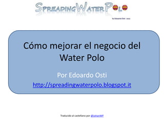 Cómo mejorar el negocio del
Water Polo
Por Edoardo Osti
http://spreadingwaterpolo.blogspot.it
Traducido al castellano por @JohanWP
 