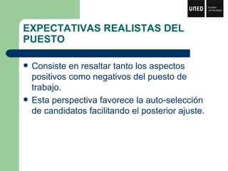 EXPECTATIVAS REALISTAS DEL PUESTO Consiste en resaltar tanto los aspectos positivos como negativos del puesto de trabajo. Esta perspectiva favorece la auto-selección de candidatos facilitando el posterior ajuste. 