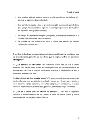 Servicio al cliente
12
• Una actividad realizada sobre un producto tangible suministrado por el cliente (por
ejemplo, la reparación de un automóvil);
• Una actividad realizada sobre un producto intangible suministrado por el cliente
(por ejemplo, la declaración de ingresos necesaria para preparar la devolución de
los impuestos con ayuda del contador).
• La entrega de un producto intangible (por ejemplo, la entrega de información en el
contexto de la transmisión de conocimiento).
• La creación de una ambientación para el cliente (por ejemplo, en hoteles,
restaurantes, museos, etc.).
El servicio al cliente es una potente herramienta competitiva de mercadotecnia para
las organizaciones, para ello es importante que la empresa defina las siguientes
interrogantes:
1.- ¿Qué servicios se ofrecerán? Para determinar cuáles son los que el cliente
demanda, para ello se deben realizar encuestas periódicas que permitan identificar los
posibles servicios a ofrecer, además se tiene que establecer la importancia que le da el
consumidor a cada uno de ellos.
2.- ¿Qué nivel de servicio se debe ofrecer?. Ya se conoce qué servicios requieren los
clientes, ahora se tiene que detectar la cantidad y calidad que desean, para hacerlo, se
puede recurrir a varios elementos, entre ellos; compras por comparación, encuestas
periódicas a consumidores, buzones de sugerencias, sistemas de quejas y reclamos.
3.- ¿Cuál es la mejor forma de ofrecer los servicios?. Para ello es importante
identificar el servicio deseado por los clientes, a través de diseño, prueba y nuevas
necesidades que van surgiendo por los mismos.
 