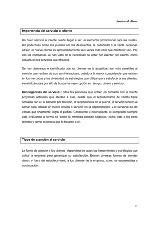 Servicio al cliente
13
Importancia del servicio al cliente
Un buen servicio al cliente puede llegar a ser un elemento promocional para las ventas,
tan poderosas como los pueden ser los descuentos, la publicidad o la venta personal.
Atraer un nuevo cliente es aproximadamente seis veces más caro que mantener uno. Por
ello las compañías se han visto en la necesidad de optar por asentar por escrito, como
actuará en los servicios que ofrecerá.
Se han observado e identificado que los clientes en la actualidad son más sensibles al
servicio que reciben de sus suministradores, debido a la mayor competencia que existen
en los mercados y las diversidad de estrategias que utilizan para satisfacer a sus clientes,
sensibilizándose por ello de buscar la mejor opción en tiempo, dinero y servicio.
Contingencias del servicio:.Todas las personas que entran en contacto con el cliente
proyectan actitudes que afectan a éste, desde que el representante de ventas tiene
contacto con él, al llamarle por teléfono, la recepcionista en la puerta, el servicio técnico al
llamar para instalar un nuevo equipo o servicio en la dependencias, y el personal de las
ventas que finalmente, logra el pedido. Consciente o inconsciente, el comprador siempre
está evaluando la forma de “como la empresa concibe negocios, cómo trata a los otros
clientes y cómo esperaría que le trataran a él”.
Tipos de atención al servicio
La forma de atender a los clientes dependerá de todas las herramientas y estrategias que
utilice la empresa para garantizar su satisfacción. Existen diversas formas de atender
dentro y fuera del establecimiento a los clientes de la empresa, como se esquematiza a
continuación:
 