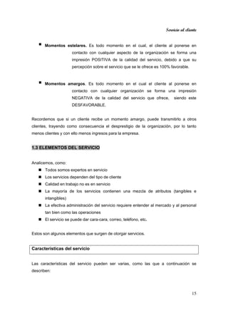 Servicio al cliente
15
Momentos estelares. Es todo momento en el cual, el cliente al ponerse en
contacto con cualquier aspecto de la organización se forma una
impresión POSITIVA de la calidad del servicio, debido a que su
percepción sobre el servicio que se le ofrece es 100% favorable.
Momentos amargos. Es todo momento en el cual el cliente al ponerse en
contacto con cualquier organización se forma una impresión
NEGATIVA de la calidad del servicio que ofrece, siendo este
DESFAVORABLE.
Recordemos que si un cliente recibe un momento amargo, puede transmitirlo a otros
clientes, trayendo como consecuencia el desprestigio de la organización, por lo tanto
menos clientes y con ello menos ingresos para la empresa.
1.3 ELEMENTOS DEL SERVICIO
Analicemos, como:
Todos somos expertos en servicio
Los servicios dependen del tipo de cliente
Calidad en trabajo no es en servicio
La mayoría de los servicios contienen una mezcla de atributos (tangibles e
intangibles)
La efectiva administración del servicio requiere entender al mercado y al personal
tan bien como las operaciones
El servicio se puede dar cara-cara, correo, teléfono, etc.
Estos son algunos elementos que surgen de otorgar servicios.
Características del servicio
Las características del servicio pueden ser varias, como las que a continuación se
describen:
 