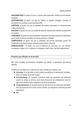 Servicio al cliente
16
DISPONIBILIDAD: El grado con que un servicio está disponible, siempre que los clientes
necesitan.
ACCESIBILIDAD: El grado con que los clientes en general consiguen contactar al
proveedor en el período en que está disponible.
CORTESÍA. El grado con que el prestador del servicio demuestra un comportamiento
cortés y profesional.
AGILIDAD. El grado con que una unidad de atención rápidamente satisface la solicitud de
los clientes.
CONFIANZA. El grado con que el prestador del servicio demuestra poseer las habilidades
para prestar el servicio prometido, de manera precisa y confiable.
COMPETENCIA. El grado con que el prestador del servicio demuestra poseer las
habilidades y los conocimientos necesarios para prestar el servicio.
COMUNICACIÓN. El grado con que el personal se comunica con sus clientes,
compañeros, público, etc. a través de un lenguaje, simple, claro y de fácil entendimiento.
Factores que influyen en el servicio
Son todas aquellas características intangibles que afectan la percepción del servicio
ofertado.
Los factores que hace que un servicio sea mejor recibido por el cliente, son:
Controles. Si no se tiene un buen control que garantice la satisfacción del cliente,
tarde o temprano se tendrán quejas.
Procedimientos. Es necesario considerar todos los elementos que participan
cuando se otorga un servicio, pues tanto el personal, las instalaciones como los
ejecutivos requieren estar integrados cuando se proporcione.
Comportamientos. El comportamiento es otro elemento de evaluación del cliente,
tanto del personal como de los mismos clientes que adquieren el servicio que esta
adquiriendo.
Etc.
 