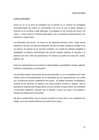 Servicio al cliente
18
CONCLUSIONES
Como se vio en el tema se considera que el servicio es el conjunto de actividades
interrelacionadas que ofrece un suministrador con el fin de que el cliente obtenga el
producto en el momento y lugar adecuado, y se asegure un uso correcto del mismo. Así
mismo un buen servicio al cliente puede llegar a ser un elemento promocional para una
institución u organización.
Los elementos del servicio se basan en los siguientes términos como: Todos somos
expertos en servicio, los servicios dependen del tipo de cliente, calidad en trabajo no es
en servicio, la mayoría de los servicios contienen una mezcla de atributos (tangibles e
intangibles), la efectiva administración del servicio requiere entender al mercado y al
personal tan bien como las operaciones. El servicio se puede dar cara-cara, correo,
teléfono, etc.
Entre las características se encuentran la disponibilidad, accesibilidad, cortesía, agilidad,
confianza, competencia y comunicación.
Los principios básicos del servicio sirven para entenderlo y a su vez aplicarlo de la mejor
manera, para el aprovechamiento de sus beneficios por las organizaciones. Los cuales
son: la actitud de servicio, satisfacción del usuario, el carácter transitorio, inmediatista y
variable de los servicios, se requiere una actitud positiva, dinámica y abierta, toda la
actividad se sustenta sobre bases éticas, el buen servidor es quien dentro de la empresa
se encuentra satisfecho, situación que lo estimula a servir con gusto a los clientes y
tratando de instituciones de autoridad.
De ello se puede deducir que el servicio es ofrecer un buen trato a sus compañeros de
trabajo como a los clientes externos que solicite de su apoyo.
 