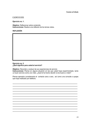 Servicio al cliente
19
EJERCICIOS
Ejercicio no. 1.
Objetivo: Reflexionar sobre contenido.
Instrucciones: Realice una reflexión de los temas vistos.
REFLEXIÓN
Ejercicio no. 2
¿Qué significa para usted el servicio?
Objetivo: Recordar y evaluar de sus experiencias de servicio
Instrucciones: Piense en alguna situación en las que usted haya experimentado, tanto
un buen servicio como uno malo. ¿Qué le ha hecho decidir si era bueno o malo?
Piense ejemplos considerando el contacto cara a cara, así como una consulta o quejas
que haya realizado por teléfono.
_________________________________________________________
_________________________________________________________
_________________________________________________________
_________________________________________________________
_________________________________________________________
_________________________________________________________
_________________________________________________________
_________________________________________________________
_________________________________________________________
_________________________________________________________
_________________________________________________________
_________________________________________________________
 