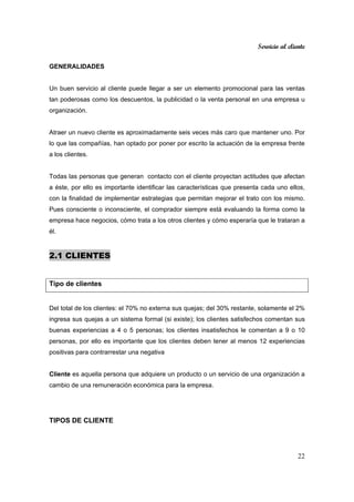 Servicio al cliente
22
GENERALIDADES
Un buen servicio al cliente puede llegar a ser un elemento promocional para las ventas
tan poderosas como los descuentos, la publicidad o la venta personal en una empresa u
organización.
Atraer un nuevo cliente es aproximadamente seis veces más caro que mantener uno. Por
lo que las compañías, han optado por poner por escrito la actuación de la empresa frente
a los clientes.
Todas las personas que generan contacto con el cliente proyectan actitudes que afectan
a éste, por ello es importante identificar las características que presenta cada uno ellos,
con la finalidad de implementar estrategias que permitan mejorar el trato con los mismo.
Pues consciente o inconsciente, el comprador siempre está evaluando la forma como la
empresa hace negocios, cómo trata a los otros clientes y cómo esperaría que le trataran a
él.
2.1 CLIENTES
Tipo de clientes
Del total de los clientes: el 70% no externa sus quejas; del 30% restante, solamente el 2%
ingresa sus quejas a un sistema formal (si existe); los clientes satisfechos comentan sus
buenas experiencias a 4 o 5 personas; los clientes insatisfechos le comentan a 9 o 10
personas, por ello es importante que los clientes deben tener al menos 12 experiencias
positivas para contrarrestar una negativa
Cliente es aquella persona que adquiere un producto o un servicio de una organización a
cambio de una remuneración económica para la empresa.
TIPOS DE CLIENTE
 