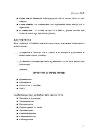 Servicio al cliente
23
Cliente interno: El personal de la organización. Recibe insumos y le da un valor
agregado.
Cliente externo: Los intermediarios que directamente tienen relación con la
organización.
El cliente final: Los usuarios del producto o servicio, quienes validarán todo
cuanto de éste se diga o se anuncie (promesa).
CLIENTE INTERNO
No se puede tener un excelente servicio al cliente externo, si no se tiene un gran servicio
al cliente interno.
1. ¿Cuándo fue la última vez que le preguntó a sus empleados o compañeros si
están complacidos con su trabajo?
2. ¿Cuándo fue la última vez que mostró agradecimiento sincero a sus empleados o
compañeros?
Entonces…
¿Qué buscan los clientes internos?
Reconocimiento
Independencia
Contribuir con la institución
Salario
Los clientes especiales se clasifican de la siguiente forma:
Clientes de la tercera edad
Clientes exigentes
Clientes abusivos
Clientes quejosos por hábito
Clientes enojados
Clientes platicadores
Clientes discutidores
Clientes groseros
 