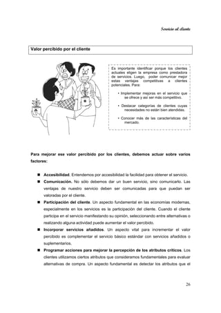 Servicio al cliente
26
Valor percibido por el cliente
Para mejorar ese valor percibido por los clientes, debemos actuar sobre varios
factores:
Accesibilidad. Entendemos por accesibilidad la facilidad para obtener el servicio.
Comunicación. No sólo debemos dar un buen servicio, sino comunicarlo. Las
ventajas de nuestro servicio deben ser comunicadas para que puedan ser
valoradas por el cliente.
Participación del cliente. Un aspecto fundamental en las economías modernas,
especialmente en los servicios es la participación del cliente. Cuando el cliente
participa en el servicio manifestando su opinión, seleccionando entre alternativas o
realizando alguna actividad puede aumentar el valor percibido.
Incorporar servicios añadidos. Un aspecto vital para incrementar el valor
percibido es complementar el servicio básico estándar con servicios añadidos o
suplementarios.
Programar acciones para mejorar la percepción de los atributos críticos. Los
clientes utilizamos ciertos atributos que consideramos fundamentales para evaluar
alternativas de compra. Un aspecto fundamental es detectar los atributos que el
Es importante identificar porque los clientes
actuales eligen la empresa como prestadora
de servicios. Luego, poder comunicar mejor
estas ventajas competitivas a clientes
potenciales. Para:
• Implementar mejoras en el servicio que
se ofrece y así ser más competitivo.
• Destacar categorías de clientes cuyas
necesidades no están bien atendidas.
• Conocer más de las características del
mercado.
 