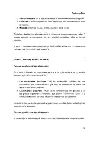 Servicio al cliente
28
1. Servicio adecuado. Es el nivel estándar que el consumidor considera apropiado.
2. Esperado. El servicio esperado es como supone que será un cierto servicio antes
de recibirlo.
3. Deseado. El servicio deseado es el ideal para un cierto cliente.
En cierto modo el servicio adecuado marca un mínimo que el consumidor desea recibir. El
servicio esperado se corresponde con sus expectativas realistas sobre un servicio
concreto.
El servicio deseado lo constituye aquel que incorpora las preferencias concretas de un
cliente en relación a un cierto tipo de servicio.
Servicio deseado y servicio esperado
Factores que afectan al servicio deseado
En el servicio deseado, las expectativas respecto a las preferencias de un consumidor
concreto depende fundamentalmente de:
1. Las necesidades personales. Son las necesidades concretas las que
conformarán unos ciertos deseos y por tanto las preferencias del cliente con
respecto a un servicio concreto.
2. Las influencias personales. Influido por los comentarios de otras personas o por
las propias experiencias personales. Las propias experiencias vividas y la
información facilitada por otros, nos influye en el servicio que deseamos.
Las experiencias previas, la información y las promesas recibidas afectan tanto al servicio
esperado como al deseado
Factores que afectan al servicio esperado
El servicio que el cliente cree que recibirá depende fundamentalmente de varios factores:
 