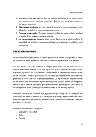 Servicio al cliente
29
1. Intensificadores transitorios. Son los factores que hacen a los consumidores
temporalmente muy sensibles al servicio. Cuando tiene prisa por ejemplo su
percepción es distinta.
2. Alternativas percibidas. Lo que espera el consumidor depende del nivel de los
diferentes competidores que constituyen alternativas.
3. Factores situacionales. En ocasiones aparecen factores que a juicio del cliente el
productor de los servicios no puede controlar.
4. La comunicación de las empresas. Lo que la empresa promete mediante la
publicidad, los vendedores, sus comunicados crean unas ciertas expectativas en el
consumidor.
2.4 LAS PERCEPCIONES
Se entiende como la percepción la función psíquica que permite al organismo, a través
de los sentidos, recibir, elaborar e interpretar la información proveniente de su entorno.
Por ello, desde el aspecto comercial la imagen de la marca que se encuentra en el
cerebro de los consumidores es un todo organizado que se conforma con percepciones
subjetivas, algunas de las cuales tiene su fundamento en la características físicas o reales
de los productos. Mientras que muchas de las ideas que el consumidor tiene sobre los
productos no tienen una base en propiedades reales. Lo importante son las percepciones
de los clientes. Los consumidores a partir de unos pocos datos se forman una imagen del
resultado de un servicio. Es preciso gestionar los distintos elementos que van a influir en
las percepciones de los clientes para reacondicionarlos a sus gustos y agrados.
Debemos identificar los atributos más significativos que configuran la percepción del
consumidor. Un aspecto esencial en la percepción es el tiempo. Especialmente en ciertos
servicios la percepción se determina en buena medida dependiendo del tiempo de espera
para obtener el servicio.
Elementos importantes de percepción:
• Satisfacer la necesidad
• Costo
• Tiempo
 