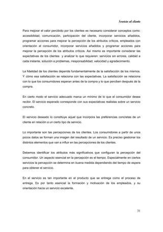 Servicio al cliente
31
Para mejorar el valor percibido por los clientes es necesario considerar conceptos como:
accesibilidad, comunicación, participación del cliente, incorporar servicios añadidos,
programar acciones para mejorar la percepción de los atributos críticos, empleados con
orientación al consumidor, incorporar servicios añadidos y programar acciones para
mejorar la percepción de los atributos críticos. Así mismo es importante considerar las
expectativas de los clientes y analizar lo que requieren: servicios sin errores, calidad a
cada instante, solución a problemas, rresponsabilidad, velocidad y agradecimiento.
La fidelidad de los clientes depende fundamentalmente de la satisfacción de los mismos.
Y cómo esa satisfacción se relaciona con las expectativas. La satisfacción se relaciona
con lo que los consumidores esperan antes de la compra y lo que perciben después de la
compra.
En cierto modo el servicio adecuado marca un mínimo de lo que el consumidor desea
recibir. El servicio esperado corresponde con sus expectativas realistas sobre un servicio
concreto.
El servicio deseado lo constituye aquel que incorpora las preferencias concretas de un
cliente en relación a un cierto tipo de servicio.
Lo importante son las percepciones de los clientes. Los consumidores a partir de unos
pocos datos se forman una imagen del resultado de un servicio. Es preciso gestionar los
distintos elementos que van a influir en las percepciones de los clientes.
Debemos identificar los atributos más significativos que configuran la percepción del
consumidor. Un aspecto esencial en la percepción es el tiempo. Especialmente en ciertos
servicios la percepción se determina en buena medida dependiendo del tiempo de espera
para obtener el servicio.
En el servicio es tan importante en el producto que se entrega como el proceso de
entrega. Es por tanto esencial la formación y motivación de los empleados, y su
orientación hacia un servicio excelente.
 