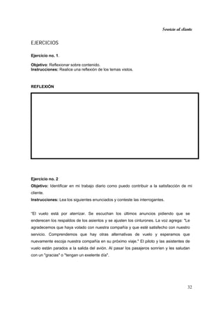 Servicio al cliente
32
EJERCICIOS
Ejercicio no. 1.
Objetivo: Reflexionar sobre contenido.
Instrucciones: Realice una reflexión de los temas vistos.
REFLEXIÓN
Ejercicio no. 2
Objetivo: Identificar en mi trabajo diario como puedo contribuir a la satisfacción de mi
cliente.
Instrucciones: Lea los siguientes enunciados y conteste las interrogantes.
“El vuelo está por aterrizar. Se escuchan los últimos anuncios pidiendo que se
enderecen los respaldos de los asientos y se ajusten los cinturones. La voz agrega: "Le
agradecemos que haya volado con nuestra compañía y que esté satisfecho con nuestro
servicio. Comprendemos que hay otras alternativas de vuelo y esperamos que
nuevamente escoja nuestra compañía en su próximo viaje." El piloto y las asistentes de
vuelo están parados a la salida del avión. Al pasar los pasajeros sonríen y les saludan
con un "gracias" o "tengan un exelente día".
 