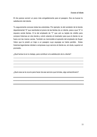 Servicio al cliente
33
El día parece sonreír un poco más amigablemente para el pasajero. Eso es buscar la
satisfacción del cliente.
Tu seguramente conoces todas las anécdotas. Por ejemplo, la del vendedor de la tienda
departamental “X” que reembolsó el precio de las llantas de un cliente, pese a que “X” ni
siquiera vende llantas. O la del empleado de “Y” que usó su tarjeta de crédito para
comprar linternas en otra tienda y volvió volando al mostrador para que el cliente no se
fuera con las manos vacías. También es memorable el episodio del empleado de Super
Veloz que le prestó un traje a un pasajero cuyo equipaje se había perdido. Estas
historias legendarias retratan a empresas cuyo servicio al cliente es, sin duda, superior al
promedio.
¿Qué harías tú en tu trabajo, para contribuir a la satisfacción de tu cliente?
________________________________________________________________________
________________________________________________________________________
________________________________________________________________________
________________________________________________________________________
¿Qué cosa se te ocurre para hacer de ese servicio que brindas, algo extraordinario?
 