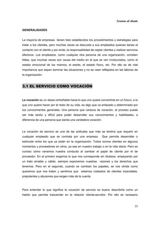 Servicio al cliente
35
GENERALIDADES
La mayoría de empresas tienen bien establecidos los procedimientos y estrategias para
tratar a los clientes, pero muchas veces se descuida a sus empleados quienes tienes el
contacto con el cliente y por ende, la responsabilidad de captar clientes y realizar servicios
efectivos. Los empleados, como cualquier otra persona de una organización, cometen
faltas, que muchas veces son causa del medio en el que se ven involucrados, como el
estado emocional de los mismos, el estrés, el estado físico, etc. Por ello es de vital
importancia que sepan dominar las situaciones y no se vean reflejados en las labores de
la organización.
3.1 EL SERVICIO COMO VOCACIÓN
La vocación es un deseo entrañable hacia lo que uno quiere convertirse en un futuro, a lo
que uno quiere hacer por el resto de su vida, es algo que va enlazado y determinado por
tus conocimientos generales. Una persona que carezca de vocación, el proceso puede
ser más tardío y difícil para poder desarrollar sus conocimientos y habilidades, a
diferencia de una persona que sienta una verdadera vocación.
La vocación de servicio es una de las actitudes que más se tendría que requerir en
cualquier empleado que se contrata por una empresa. Que permita desarrollar o
estimular entre los que ya están en la organización. Todos somos clientes en algunos
momentos y proveedores en otros, ya sea en nuestro trabajo o en la vida diaria. Pero es
curioso cómo variamos nuestra conducta al cambiar el papel de cliente por el de
proveedor. En el primero exigimos lo que nos corresponde sin titubeos, empezando por
un trato amable y cálido, siempre exponemos nuestras razones y los derechos que
tenemos. Pero en el segundo, cuando se cambian los papeles, se nos olvida como
queremos que nos traten y sentimos que estamos rodeados de clientes insaciables,
prepotentes y abusones que exigen más de la cuenta.
Para entender lo que significa la vocación de servicio es bueno describirla como un
habito que permite trascender en la relación cliente-servidor. Por ello es necesario
 