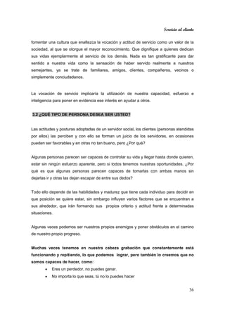 Servicio al cliente
36
fomentar una cultura que enaltezca la vocación y actitud de servicio como un valor de la
sociedad, al que se otorgue el mayor reconocimiento. Que dignifique a quienes dedican
sus vidas ejemplarmente al servicio de los demás. Nada es tan gratificante para dar
sentido a nuestra vida como la sensación de haber servido realmente a nuestros
semejantes, ya se trate de familiares, amigos, clientes, compañeros, vecinos o
simplemente conciudadanos.
La vocación de servicio implicaría la utilización de nuestra capacidad, esfuerzo e
inteligencia para poner en evidencia ese interés en ayudar a otros.
3.2 ¿QUÉ TIPO DE PERSONA DESEA SER USTED?
Las actitudes y posturas adoptadas de un servidor social, los clientes (personas atendidas
por ellos) las perciben y con ello se forman un juicio de los servidores, en ocasiones
pueden ser favorables y en otras no tan bueno, pero ¿Por qué?
Algunas personas parecen ser capaces de controlar su vida y llegar hasta donde quieren,
estar sin ningún esfuerzo aparente, pero si todos tenemos nuestras oportunidades. ¿Por
qué es que algunas personas parecen capaces de tomarlas con ambas manos sin
dejarlas ir y otras las dejan escapar de entre sus dedos?
Todo ello depende de las habilidades y madurez que tiene cada individuo para decidir en
que posición se quiere estar, sin embargo influyen varios factores que se encuentran a
sus alrededor, que irán formando sus propios criterio y actitud frente a determinadas
situaciones.
Algunas veces podemos ser nuestros propios enemigos y poner obstáculos en el camino
de nuestro propio progreso.
Muchas veces tenemos en nuestra cabeza grabación que constantemente está
funcionando y repitiendo, lo que podemos lograr, pero también lo creemos que no
somos capaces de hacer, como:
• Eres un perdedor, no puedes ganar.
• No importa lo que seas, tú no lo puedes hacer
 