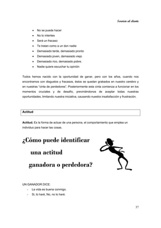 Servicio al cliente
37
• No se puede hacer
• No lo intentes
• Será un fracaso
• Te tratan como a un don nadie
• Demasiado tarde, demasiado pronto
• Demasiado joven, demasiado viejo
• Demasiado rico, demasiado pobre.
• Nadie quiere escuchar tu opinión
Todos hemos nacido con la oportunidad de ganar, pero con los años, cuando nos
encontramos con disgustos y fracasos, éstos se quedan grabados en nuestro cerebro y
en nuestras “cinta de perdedores”. Posteriormente esta cinta comienza a funcionar en los
momentos cruciales y de desafío, previniéndonos de aceptar todas nuestras
oportunidades, limitando nuestra iniciativa, causando nuestra insatisfacción y frustración.
Actitud
Actitud. Es la forma de actuar de una persona, el comportamiento que emplea un
individuo para hacer las cosas.
¿Cómo puede identificar
una actitud
ganadora o perdedora?
UN GANADOR DICE:
- La vida es buena conmigo.
- Si, lo haré, No, no lo haré.
 