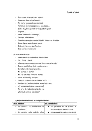 Servicio al cliente
38
- Encontraré el tiempo para hacerlo.
- Vayamos al centro del asunto.
- No me he expresado con claridad
- Tenemos diferentes opiniones acerca de…
- Estoy muy bien, pero todavía puedo mejorar.
- Dígame…
- Debe haber una forma mejor.
- Seamos más flexibles
- Trabajemos para presentar bien las cosas a la dirección
- Cada día se aprende algo nuevo
- Esta vez haremos que funcione
- Eso suena emocionante
UN PERDEDOR DICE:
- Las cosas nunca funcionan como quiero
- Si… Quizá… Veré…
- ¿Cómo quiere que encuentre el tiempo para hacerlo?
- Bueno, es difícil de decir exactamente…
- Sencillamente no comprendo…
- No cambio de opinión
- No soy tan malo como los demás
- Lo he dicho una y otra vez…
- Siempre lo hemos hecho de este modo…
- La dirección jamás estará de acuerdo con eso
- ¿Y todos mis años de experiencia?
- No sirve de nada intentarlo otra vez
- ¿Por qué cambiar las cosas?
Ejemplos comparativo de comportamiento:
De un ganador De un perdedor
α Un ganador va directamente al
problema.
α Un ganador sabe cuándo pelea
• Un perdedor le da vueltas al
problema y nunca lo soluciona.
• Un perdedor promete con ligereza
 