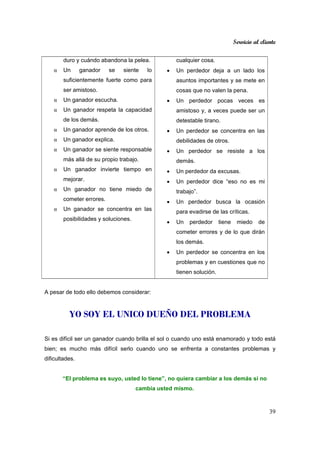 Servicio al cliente
39
duro y cuándo abandona la pelea.
α Un ganador se siente lo
suficientemente fuerte como para
ser amistoso.
α Un ganador escucha.
α Un ganador respeta la capacidad
de los demás.
α Un ganador aprende de los otros.
α Un ganador explica.
α Un ganador se siente responsable
más allá de su propio trabajo.
α Un ganador invierte tiempo en
mejorar.
α Un ganador no tiene miedo de
cometer errores.
α Un ganador se concentra en las
posibilidades y soluciones.
cualquier cosa.
• Un perdedor deja a un lado los
asuntos importantes y se mete en
cosas que no valen la pena.
• Un perdedor pocas veces es
amistoso y, a veces puede ser un
detestable tirano.
• Un perdedor se concentra en las
debilidades de otros.
• Un perdedor se resiste a los
demás.
• Un perdedor da excusas.
• Un perdedor dice “eso no es mi
trabajo”.
• Un perdedor busca la ocasión
para evadirse de las críticas.
• Un perdedor tiene miedo de
cometer errores y de lo que dirán
los demás.
• Un perdedor se concentra en los
problemas y en cuestiones que no
tienen solución.
A pesar de todo ello debemos considerar:
YO SOY EL UNICO DUEÑO DEL PROBLEMA
Si es difícil ser un ganador cuando brilla el sol o cuando uno está enamorado y todo está
bien; es mucho más difícil serlo cuando uno se enfrenta a constantes problemas y
dificultades.
“El problema es suyo, usted lo tiene”, no quiera cambiar a los demás si no
cambia usted mismo.
 