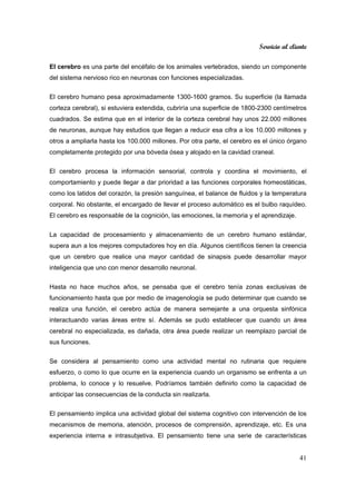 Servicio al cliente
41
El cerebro es una parte del encéfalo de los animales vertebrados, siendo un componente
del sistema nervioso rico en neuronas con funciones especializadas.
El cerebro humano pesa aproximadamente 1300-1600 gramos. Su superficie (la llamada
corteza cerebral), si estuviera extendida, cubriría una superficie de 1800-2300 centímetros
cuadrados. Se estima que en el interior de la corteza cerebral hay unos 22.000 millones
de neuronas, aunque hay estudios que llegan a reducir esa cifra a los 10.000 millones y
otros a ampliarla hasta los 100.000 millones. Por otra parte, el cerebro es el único órgano
completamente protegido por una bóveda ósea y alojado en la cavidad craneal.
El cerebro procesa la información sensorial, controla y coordina el movimiento, el
comportamiento y puede llegar a dar prioridad a las funciones corporales homeostáticas,
como los latidos del corazón, la presión sanguínea, el balance de fluidos y la temperatura
corporal. No obstante, el encargado de llevar el proceso automático es el bulbo raquídeo.
El cerebro es responsable de la cognición, las emociones, la memoria y el aprendizaje.
La capacidad de procesamiento y almacenamiento de un cerebro humano estándar,
supera aun a los mejores computadores hoy en día. Algunos científicos tienen la creencia
que un cerebro que realice una mayor cantidad de sinapsis puede desarrollar mayor
inteligencia que uno con menor desarrollo neuronal.
Hasta no hace muchos años, se pensaba que el cerebro tenía zonas exclusivas de
funcionamiento hasta que por medio de imagenología se pudo determinar que cuando se
realiza una función, el cerebro actúa de manera semejante a una orquesta sinfónica
interactuando varias áreas entre sí. Además se pudo establecer que cuando un área
cerebral no especializada, es dañada, otra área puede realizar un reemplazo parcial de
sus funciones.
Se considera al pensamiento como una actividad mental no rutinaria que requiere
esfuerzo, o como lo que ocurre en la experiencia cuando un organismo se enfrenta a un
problema, lo conoce y lo resuelve. Podríamos también definirlo como la capacidad de
anticipar las consecuencias de la conducta sin realizarla.
El pensamiento implica una actividad global del sistema cognitivo con intervención de los
mecanismos de memoria, atención, procesos de comprensión, aprendizaje, etc. Es una
experiencia interna e intrasubjetiva. El pensamiento tiene una serie de características
 