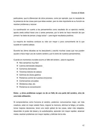 Servicio al cliente
42
particulares, que lo diferencian de otros procesos, como por ejemplo, que no necesita de
la presencia de las cosas para que éstas existan, pero la más importante es su función es
resolver problemas y razonar.
La coordinación en cuanto a los pensamientos como resultado de un ejercicio mental,
aporta cierta actitud hacia una o varias personas, por lo tanto se hace mención de que
primero “se debe de pensar y luego actúa” – para lograr resultados positivos.
La mayoría de nosotros conduce su vida con mayor o poco conocimiento de lo que
sucede en nuestra cabeza.
Durante las última décadas se ha descubierto y escrito muchas cosas que nos pueden
ayudar a hace mejor uso de nuestro cerebro y por lo tanto de nuestros pensamientos.
Cuando en momentos cruciales ocurre un fallo del cerebro, pasa lo siguiente:
Nos cansamos muy fácil
Leemos demasiado despacio
Comemos demasiado
Tenemos dolores de cabeza
Sufrimos de úlcera gástrica
Perdemos control de nuestras emociones
Comenzamos una pelea
Olvidamos citas, etc.
Perdemos la concentración
Estos y otros problemas surgen no de un fallo de una parte del cerebro, sino de
una mala utilización.
Si comprendemos como funciona el cerebro, podemos: comunicarnos mejor, ser más
creativos, estar en mejor estado físico, mejorar la memoria, eliminar la fatiga y el estrés,
tomar mejores decisiones, tener una visión global de las cosas, estar más relajados,
desarrollar el poder del deseo y la autodisciplina, aprender con mayor rapidez, alcanzar
metas, resolver problemas con mayor rapidez y disfrutar de la vida.
 