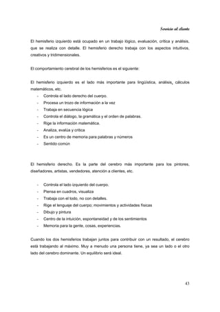 Servicio al cliente
43
El hemisferio izquierdo está ocupado en un trabajo lógico, evaluación, crítica y análisis,
que se realiza con detalle. El hemisferio derecho trabaja con los aspectos intuitivos,
creativos y tridimensionales.
El comportamiento cerebral de los hemisferios es el siguiente:
El hemisferio izquierdo es el lado más importante para lingüística, análisis, cálculos
matemáticos, etc.
- Controla el lado derecho del cuerpo.
- Procesa un trozo de información a la vez
- Trabaja en secuencia lógica
- Controla el diálogo, la gramática y el orden de palabras.
- Rige la información matemática.
- Analiza, evalúa y critica
- Es un centro de memoria para palabras y números
- Sentido común
El hemisferio derecho. Es la parte del cerebro más importante para los pintores,
diseñadores, artistas, vendedores, atención a clientes, etc.
- Controla el lado izquierdo del cuerpo.
- Piensa en cuadros, visualiza
- Trabaja con el todo, no con detalles.
- Rige el lenguaje del cuerpo; movimientos y actividades físicas
- Dibujo y pintura
- Centro de la intuición, espontaneidad y de los sentimientos
- Memoria para la gente, cosas, experiencias.
Cuando los dos hemisferios trabajan juntos para contribuir con un resultado, el cerebro
está trabajando al máximo. Muy a menudo una persona tiene, ya sea un lado o el otro
lado del cerebro dominante. Un equilibrio será ideal.
 