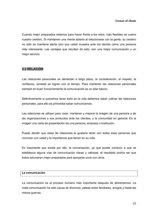 Servicio al cliente
45
Cuando mejor preparados estemos para hacer frente a los retos, más flexibles se vuelve
nuestro cerebro. Si mantienen una mente abierta al relacionarse con la gente, su cerebro
no sólo se mantiene alerta sino que usted muestra ante los demás como una persona
más interesante. Las ventajas que resultan de esto, son una mejor comunicación y un
mejor servicio.
3.3 RELACIÓN
Las relaciones personales se alimentan a largo plazo, la consideración, el respeto, la
confianza, amistad se logran con el tiempo. Para mantener las relaciones personales
siempre en buen funcionamiento la comunicación es un pilar básico.
Definitivamente si queremos tener éxito en la vida debemos saber cultivar las relaciones
personales, para ello es primordial saber comunicarnos.
Las relaciones se utilizan para crear, mantener y mejorar la imagen de una persona o de
las organizaciones y sus productos ante los clientes, y la comunidad en general. Es la
imagen una carta de presentación de una persona, empresa o Institución.
Puede decidir que clase de relaciones le gustaría tener con todas esas personas que
conviven con usted y la importancia que tienen en su vida.
Es importante que exista por ello, la conversación, ya que puede conducir a que se
establezca alguna vías de comunicación claras y valiosas: el resultado podría ser que
todos estuvieran mejor preparados para apoyarse unos con otros.
La comunicación
La comunicación es el proceso humano más importante después de alimentarnos. La
mala comunicación ha sido causa de divorcios, peleas entre familiares, amigos y hasta las
misma guerras.
 