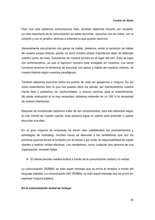 Servicio al cliente
46
Pero nos solo debemos comunicarnos bien, también debemos hacerlo con empatía.
Lo más importante de la comunicación es saber escuchar, escuchar con los oídos, con el
corazón y con el cerebro, abrirnos a entender lo que quieren decirnos.
Generalmente escuchamos con ganas de hablar, debemos, evitar la tentación de hablar
de nuestra propia historia, perder un poco nuestra propia importancia dejar de defender
nuestro punto de vista. Colocarnos de manera sincera en el lugar del otro. Esto se logra
con entrenamiento, ya que el egoísmo humano esta arraigado en nosotros. Los seres
humanos tenemos la tendencia de escuchar con ganas y hablar de nosotros mismos, de
nuestra historia según nuestros paradigmas.
También debemos escuchar todos los puntos de vista sin apegarnos a ninguno. Es así
como entendemos bien lo que nos quieren decir los demás, así mantendremos nuestra
mente libre y podremos ver oportunidades, y nuevos caminos para el entendimiento.
No existe motivación si no hay necesidad, debemos entender en un 100 % la necesidad
de nuestro interlocutor.
Después de comprender debemos tratar de ser comprendidos; para ello debemos seguir
la ruta mental de nuestro oyente, toda persona sigue un patrón para entender o querer
escuchar una idea.
En la gran mayoría de empresas se tienen bien establecidos los procedimientos y
estrategias de marketing, muchas veces se descuida a los vendedores que son los
primeros quienes tienes el contacto con el cliente y por ende, la responsabilidad de captar
clientes y realizar ventas efectivas. Los vendedores, como cualquier otra persona de una
organización, cometen faltas.
El cliente percibe nuestra actitud a través de la comunicación verbal y no verbal.
La comunicación VERBAL es todo aquel mensaje que se envía al receptor a través del
lenguaje hablado. La comunicación NO VERBAL es todo aquel mensaje que se envía sin
expresar ninguna palabra.
En la comunicación verbal se incluye:
 