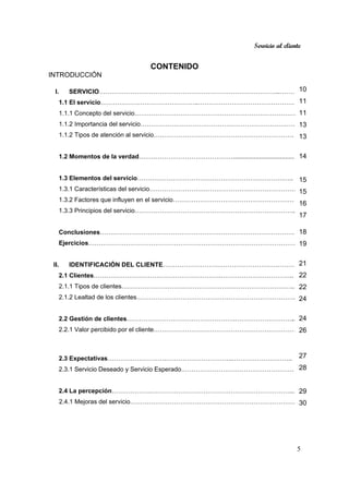 Servicio al cliente
5
CONTENIDO
INTRODUCCIÓN
I. SERVICIO…………………………………………………………………………...……….
1.1 El servicio………………………………………..…………………………………………
1.1.1 Concepto del servicio…………………………………………………………………….
1.1.2 Importancia del servicio………………………………………………………………….
1.1.2 Tipos de atención al servicio………………………………………………………….
1.2 Momentos de la verdad………………………………………....................................
1.3 Elementos del servicio…………………………………………………………….…..
1.3.1 Características del servicio……………………………………………………………..
1.3.2 Factores que influyen en el servicio……………………………………………………
1.3.3 Principios del servicio…………………………………………………………………..
Conclusiones…………………………………………………………………………………
Ejercicios………………………………………………………………………………………
II. IDENTIFICACIÓN DEL CLIENTE………………………………………………………
2.1 Clientes…………………………………………………….……………………………..
2.1.1 Tipos de clientes………………………………………………………………………..
2.1.2 Lealtad de los clientes………………………………………………………………….
2.2 Gestión de clientes…………………………………………….…………………………
2.2.1 Valor percibido por el cliente……………………………………………………………
2.3 Expectativas……………………….…………………………..………………………..
2.3.1 Servicio Deseado y Servicio Esperado…………………………………………………
2.4 La percepción……………….…………………………………………………………...
2.4.1 Mejoras del servicio………………………………………………………………………
10
11
11
13
13
14
15
15
16
17
.
18
19
21
22
22
24
24
26
27
28
29
30
 