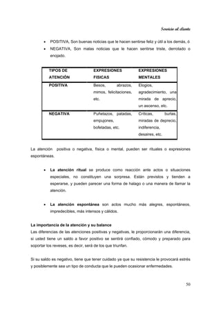 Servicio al cliente
50
• POSITIVA, Son buenas noticias que le hacen sentirse feliz y útil a los demás, ó
• NEGATIVA, Son malas noticias que le hacen sentirse triste, derrotado o
enojado.
TIPOS DE
ATENCIÓN
EXPRESIONES
FISICAS
EXPRESIONES
MENTALES
POSITIVA Besos, abrazos,
mimos, felicitaciones,
etc.
Elogios,
agradecimiento, una
mirada de aprecio,
un ascenso, etc.
NEGATIVA Puñetazos, patadas,
empujones,
bofetadas, etc.
Críticas, burlas,
miradas de deprecio,
indiferencia,
desaires, etc.
La atención positiva o negativa, física o mental, pueden ser rituales o expresiones
espontáneas.
• La atención ritual se produce como reacción ante actos o situaciones
especiales, no constituyen una sorpresa. Están previstos y tienden a
esperarse, y pueden parecer una forma de halago o una manera de llamar la
atención.
• La atención espontánea son actos mucho más alegres, espontáneos,
impredecibles, más intensos y cálidos.
La importancia de la atención y su balance
Las diferencias de las atenciones positivas y negativas, le proporcionarán una diferencia,
si usted tiene un saldo a favor positivo se sentirá confiado, cómodo y preparado para
soportar los reveses, es decir, será de los que triunfan.
Si su saldo es negativo, tiene que tener cuidado ya que su resistencia le provocará estrés
y posiblemente sea un tipo de conducta que le pueden ocasionar enfermedades.
 