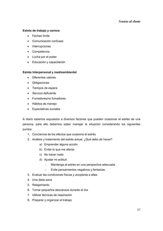 Servicio al cliente
57
Estrés de trabajo y carrera
• Fechas límite
• Comunicación confusas
• Interrupciones
• Competencia
• Lucha por el poder
• Educación y capacitación
Estrés Interpersonal y medioambiental
• Diferentes valores
• Obligaciones
• Tiempos de espera
• Servicio deficiente
• Fumadores/no fumadores
• Hábitos de manejo
• Expectativas sociales
A diario estamos expuestos a diversos factores que pueden ocasionar el estrés de una
persona, para ello debemos saber manejar la situación considerando los siguientes
puntos:
1. Conciencia de los efectos que ocasiona el estrés
2. Análisis y tratamiento del estrés actual, ¿Qué debo de hacer?
a) Emprender alguna acción
b) Evitar lo que me afecta
c) No hacer nada
d) Ajustar mi actitud
- Mantenga al estrés en una perspectiva adecuada
- Evite pensamientos negativos y fantasías.
3. Evaluar las condiciones físicas y acoplarse a ellas.
4. Una dieta sana
5. Relajamiento
6. Tomar pequeños descansos durante el día
7. Utilizar técnicas de respiración
8. Preparar y organizar el trabajo
 