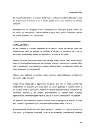 Servicio al cliente
58
La invasión del estrés en la situación de servicio es un factor importante. El estrés, ya sea
en el proveedor de servicio o en el cliente, puede llevar a una impresión de servicio
deficiente.
El estrés puede ser contagioso cuando a varias personas se les pide que se formen y se
les retrasa por varias horas, o se les detiene de algún modo, pronto comienzan a elevar
los niveles de estrés, cada uno de ellos.
CONCLUSIONES
En las actitudes y posturas adoptadas de un servidor social, los clientes (personas
atendidas por ellos) las perciben de inmediato y con ello se forman un juicio de los
servidores, en ocasiones pueden ser favorables, y en otras no tan bueno.
Algunas personas parecen ser capaces de controlar su vida y llegar hasta donde quieren
estar sin ningún esfuerzo aparente, pero si todos tenemos nuestras oportunidades. ¿Por
qué es que algunas personas parecen capaces de tomarlas con ambas manos y otras las
dejan escapar de entre sus dedos?
Algunas veces podemos ser nuestros propios enemigos y poner obstáculos en el camino
de nuestro propio progreso.
Todos hemos nacido con la oportunidad de ganar, pero con los años, cuando nos
encontramos con disgustos y fracasos, éstos se quedan grabados en nuestro cerebro y
en nuestras “cinta de perdedores”. Posteriormente esta cinta comienza a funcionar en los
momentos cruciales y de desafío, previniéndonos de aceptar todas nuestras
oportunidades, limitando nuestra iniciativa causando nuestra insatisfacción y frustración.
La gente que está enfadada o contenta, muchas veces no sabe por qué está así. Si usted
está con ellos, seguramente podrá descubrir la verdadera causa de su actitud.
Raras veces nos encontramos con gente que están satisfecha. La mayoría de nosotros
buscamos lograr objetivos materiales. Alcanzar estos objetivos probablemente requerirá
 