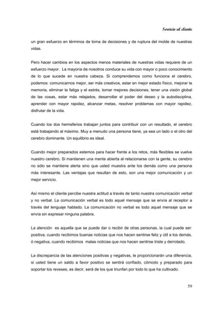 Servicio al cliente
59
un gran esfuerzo en términos de toma de decisiones y de ruptura del molde de nuestras
vidas.
Pero hacer cambios en los aspectos menos materiales de nuestras vidas requiere de un
esfuerzo mayor. La mayoría de nosotros conduce su vida con mayor o poco conocimiento
de lo que sucede en nuestra cabeza. Si comprendemos como funciona el cerebro,
podemos: comunicarnos mejor, ser más creativos, estar en mejor estado físico, mejorar la
memoria, eliminar la fatiga y el estrés, tomar mejores decisiones, tener una visión global
de las cosas, estar más relajados, desarrollar el poder del deseo y la autodisciplina,
aprender con mayor rapidez, alcanzar metas, resolver problemas con mayor rapidez,
disfrutar de la vida.
Cuando los dos hemisferios trabajan juntos para contribuir con un resultado, el cerebro
está trabajando al máximo. Muy a menudo una persona tiene, ya sea un lado o el otro del
cerebro dominante. Un equilibrio es ideal.
Cuando mejor preparados estemos para hacer frente a los retos, más flexibles se vuelve
nuestro cerebro. Si mantienen una mente abierta al relacionarse con la gente, su cerebro
no sólo se mantiene alerta sino que usted muestra ante los demás como una persona
más interesante. Las ventajas que resultan de esto, son una mejor comunicación y un
mejor servicio.
Así mismo el cliente percibe nuestra actitud a través de tanto nuestra comunicación verbal
y no verbal. La comunicación verbal es todo aquel mensaje que se envía al receptor a
través del lenguaje hablado. La comunicación no verbal es todo aquel mensaje que se
envía sin expresar ninguna palabra.
La atención es aquella que se puede dar o recibir de otras personas, la cual puede ser:
positiva, cuando recibimos buenas noticias que nos hacen sentirse feliz y útil a los demás,
ó negativa, cuando recibimos malas noticias que nos hacen sentirse triste y derrotado.
La discrepancia de las atenciones positivas y negativas, le proporcionarán una diferencia,
si usted tiene un saldo a favor positivo se sentirá confiado, cómodo y preparado para
soportar los reveses, es decir, será de los que triunfan por todo lo que ha cultivado.
 