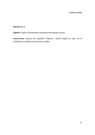 Servicio al cliente
65
Ejercicio no. 5
Objetivo: Captar intuitivamente la importancia del lenguaje corporal.
Instrucciones: Observa las siguientes imágenes y escribe debajo de cada una el
sentimiento o el estado de ánimo que le reflejan.
 