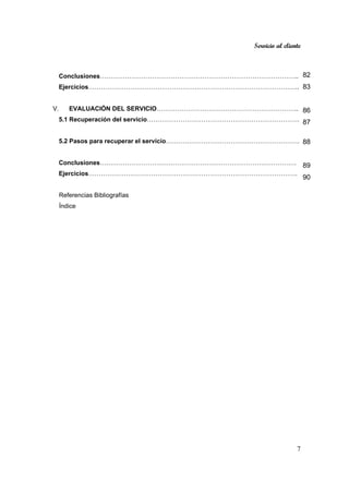Servicio al cliente
7
Conclusiones…………………………………………………………………………………...
Ejercicios………………………………………………………………………………………..
V. EVALUACIÓN DEL SERVICIO…………………………………………………………...
5.1 Recuperación del servicio……………………………………………………………….
5.2 Pasos para recuperar el servicio……………………………………………………….
Conclusiones………………………………………………………………………………….
Ejercicios……………………………………………………………………………………….
Referencias Bibliografías
Índice
82
83
86
87
88
89
90
 