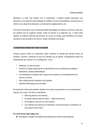 Servicio al cliente
71
Mantener un trato más directo con el reclamante y haberle podido demostrar una
eficiencia y una atención personalizada al rectificar la causa del problema, permitirá que el
cliente no se aleje de la empresa, no recomiende negativamente, etc.
Por ello es importante, que la empresa diseñe estrategias de mejoras al servicio, para que
los clientes que se quejaron reciban mejor el servicio a la segunda vez. Y sobre todo
realizar un análisis profundo del proceso en el que se otorgo, para identificar con mayor
exactitud lo que sucedió y con ello se tenga controlado el proceso.
4.2 SERVICIO BUENO EN TODA OCASIÓN
Aunque parezca difícil es importante saber controlar la calidad del servicio antes de
recibirse, durante y después de que fue utilizado por el cliente. Considerando todos los
participantes que influyen en su satisfacción, como:
٢ Sistemas, no sólo sonrisas.
٢ Verificar si existen patrones de comportamiento en los clientes para detectar
tendencias y áreas problemáticas.
٢ Los empleados se deben hacer cargo de los clientes, no el departamento de
servicio a cliente.
٢ No se debe permitir maltratar a los clientes.
٢ ¡Siempre! Mantenga sus promesas
Es necesario cuidar a los clientes, debido a los costos que generan en una empresa por
adquirir uno nuevo. Por ello es importante…
δ Déle las gracias a los clientes
δ El cliente siempre tiene la razón… hasta cierto punto
δ Acompañe su servicio con una sonrisa…
δ Los clientes son buenos por naturaleza. Si dice que tiene un problema, es
casi seguro que lo tiene.
En caso de que algo salga mal…
Discúlpese, arreglar el problema (de preferencia cuando esté presente).
 