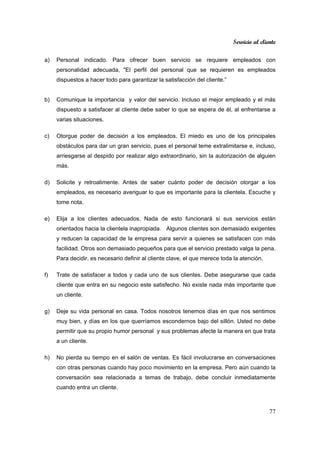 Servicio al cliente
77
a) Personal indicado. Para ofrecer buen servicio se requiere empleados con
personalidad adecuada, "El perfil del personal que se requieren es empleados
dispuestos a hacer todo para garantizar la satisfacción del cliente.”
b) Comunique la importancia y valor del servicio. Incluso el mejor empleado y el más
dispuesto a satisfacer al cliente debe saber lo que se espera de él, al enfrentarse a
varias situaciones.
c) Otorgue poder de decisión a los empleados. El miedo es uno de los principales
obstáculos para dar un gran servicio, pues el personal teme extralimitarse e, incluso,
arriesgarse al despido por realizar algo extraordinario, sin la autorización de alguien
más.
d) Solicite y retroalimente. Antes de saber cuánto poder de decisión otorgar a los
empleados, es necesario averiguar lo que es importante para la clientela. Escuche y
tome nota.
e) Elija a los clientes adecuados. Nada de esto funcionará si sus servicios están
orientados hacia la clientela inapropiada. Algunos clientes son demasiado exigentes
y reducen la capacidad de la empresa para servir a quienes se satisfacen con más
facilidad. Otros son demasiado pequeños para que el servicio prestado valga la pena.
Para decidir, es necesario definir al cliente clave, el que merece toda la atención.
f) Trate de satisfacer a todos y cada uno de sus clientes. Debe asegurarse que cada
cliente que entra en su negocio este satisfecho. No existe nada más importante que
un cliente.
g) Deje su vida personal en casa. Todos nosotros tenemos días en que nos sentimos
muy bien, y días en los que querríamos escondernos bajo del sillón. Usted no debe
permitir que su propio humor personal y sus problemas afecte la manera en que trata
a un cliente.
h) No pierda su tiempo en el salón de ventas. Es fácil involucrarse en conversaciones
con otras personas cuando hay poco movimiento en la empresa. Pero aún cuando la
conversación sea relacionada a temas de trabajo, debe concluir inmediatamente
cuando entra un cliente.
 