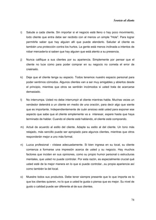 Servicio al cliente
78
i) Salude a cada cliente. Sin importar si el negocio está lleno o hay poco movimiento,
todo cliente que entra debe ser recibido con al menos un simple "Hola". Para lograr
permitirle saber que hay alguien allí que puede atenderlo. Saludar al cliente es
también una protección contra los hurtos. La gente está menos inclinada a intentos de
robar mercadería si saben que hay alguien que está atento a su presencia.
j) Nunca califique a sus clientes por su apariencia. Simplemente por pensar que el
cliente no luce como para poder comprar en su negocio no cometa el error de
creérselo.
k) Deje que el cliente tenga su espacio. Todos tenemos nuestro espacio personal para
poder sentirnos cómodos. Algunos clientes van a ser muy amigables y abiertos desde
el principio, mientras que otros se sentirán incómodos si usted trata de acercarse
demasiado.
l) No interrumpa. Usted no debe interrumpir al cliente mientras habla. Muchas veces un
vendedor detendrá a un cliente en medio de una oración, para decir algo que siente
que es importante. Independientemente de cuán ansioso esté usted para exponer ese
aspecto que sabe que el cliente simplemente va a interesar, espere hasta que haya
terminado de hablar. Cuando el cliente está hablando, el cliente está comprando.
m) Actué de acuerdo al estilo del cliente. Adapte su estilo al del cliente. Un tono más
relajado, más sencillo puede ser apropiado para algunos clientes, mientras que otros
responderán mejor a uno más formal.
n) Luzca profesional - vístase adecuadamente. Si bien ingresa en su local, su cliente
comienza a formarse una impresión acerca de usted y su negocio. Hay muchos
factores que inciden en sus opiniones, como su propio humor personal o estructuras
mentales, que usted no puede controlar. Por esta razón, es especialmente crucial qué
usted esté de la mejor manera en lo que si puede controlar...su propia apariencia así
como también la del local.
o) Muestre todos sus productos. Debe tener siempre presente que lo que importa es lo
que los clientes quieren, no lo que a usted le gusta o piensa que es mejor. Su nivel de
gusto o calidad puede ser diferente al de sus clientes.
 