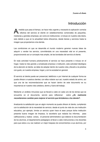 Servicio al cliente
8
Introducción
medida que pasa el tiempo, se hace más urgente y necesaria la aplicación correcta
y efectiva del servicio al cliente en establecimientos comerciales de pequeñas,
medianas y grandes empresas; así como en instituciones e incluso en nuestra vida diaria,
esto debido a que en la actualidad todos ofrecemos, desde bienes y servicios hasta la
imagen que proyectamos a los demás.
Las condiciones en que se desarrolla el mundo moderno generan nuevas ideas de
adquirir o vender los servicio, convirtiéndolo en una necesidad vital en el presente,
proporcionando así un concepto mas amplio, de las bondades del servicio al cliente.
En toda actividad humana prácticamente el servicio se hace presente e incluso en el
hogar, hasta la más grande y complicada empresa o institución, esta actividad ideológica
de la atención al cliente, se debe de adoptar dentro de nuestra vida y llevarlo a la práctica
con gusto, en nuestra empresa, hogar y con la sociedad en general.
El servicio al cliente puede ser presencial, telefónico o por Internet de cualquier forma se
puede ofrecer a nuestros clientes; con ellos notaran aun así, nuestro estado de animo, así
que una de las recomendaciones que se hacen dentro de este documento es su
importancia en nuestra vida cotidiana, dentro y fuera del trabajo.
Mediante un análisis minucioso que se llevará a cabo en cada uno de los temas que se
encuentra en el documento, servirá para reflexionar sobre ¿Sí, realmente
necesitaremos cambiar para mejorar el servicio que brindamos a los demás?.
Analizando la satisfacción que en algún momento se puede ofrecer al cliente, cumpliendo
con la satisfacción de la necesidad de servicio; desde el punto de vista de una institución
educativa, por ejemplo, brinda un servicio quien hace el aseo porque dicha institución
presenta buena imagen de limpieza, la secretaria que redacta los informes, pasa
calificaciones y realiza avisos, el personal administrativo que elabora la documentación
de los alumnos, el departamento pedagógico al llevar a cabo instrucciones a los docentes
para que estos a su vez realicen un mejor traspaso de conocimientos a sus alumnos, por
A
 