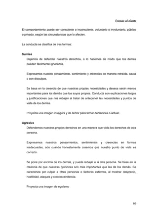 Servicio al cliente
80
El comportamiento puede ser consciente o inconsciente, voluntario o involuntario, público
o privado, según las circunstancias que lo afecten.
La conducta se clasifica de tres formas:
Sumisa
Dejamos de defender nuestros derechos, o lo hacemos de modo que los demás
pueden fácilmente ignorarlos.
Expresamos nuestro pensamiento, sentimiento y creencias de manera retraída, cauta
o con disculpas.
Se basa en la creencia de que nuestras propias necesidades y deseos serán menos
importantes para los demás que los suyos propios. Conducta son explicaciones largas
y justificaciones que nos rebajan al tratar de anteponer las necesidades y puntos de
vista de los demás.
Proyecta una imagen insegura y de temor para tomar decisiones o actuar.
Agresiva
Defendemos nuestros propios derechos en una manera que viola los derechos de otra
persona.
Expresamos nuestros pensamientos, sentimientos y creencias en formas
inadecuadas, aún cuando honestamente creemos que nuestro punto de vista es
correcto.
Se pone por encima de los demás, y puede rebajar a la otra persona. Se basa en la
creencia de que nuestras opiniones son más importantes que las de los demás. Se
caracteriza por culpar a otras personas o factores externos, al mostrar desprecio,
hostilidad, ataques y condescendencia.
Proyecta una imagen de egoísmo
 