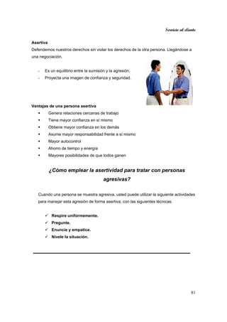 Servicio al cliente
81
Asertiva
Defendemos nuestros derechos sin violar los derechos de la otra persona. Llegándose a
una negociación.
- Es un equilibrio entre la sumisión y la agresión.
- Proyecta una imagen de confianza y seguridad.
Ventajas de una persona asertiva
Genera relaciones cercanas de trabajo
Tiene mayor confianza en sí mismo
Obtiene mayor confianza en los demás
Asume mayor responsabilidad frente a sí mismo
Mayor autocontrol
Ahorro de tiempo y energía
Mayores posibilidades de que todos ganen
¿Cómo emplear la asertividad para tratar con personas
agresivas?
Cuando una persona se muestra agresiva, usted puede utilizar la siguiente actividades
para manejar esta agresión de forma asertiva, con las siguientes técnicas:
Respire uniformemente.
Pregunte.
Enuncie y empatice.
Nivele la situación.
 