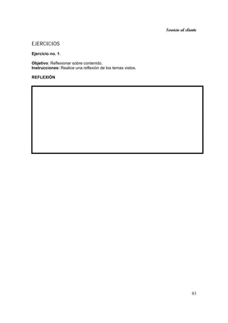 Servicio al cliente
83
EJERCICIOS
Ejercicio no. 1.
Objetivo: Reflexionar sobre contenido.
Instrucciones: Realice una reflexión de los temas vistos.
REFLEXIÓN
 