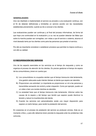 Servicio al cliente
87
GENERALIDADES
Una vez diseñado e implementado el servicio se procede a una evaluación continua, con
el fin de detectar deficiencias y brindarles un servicio acorde con las necesidades
establecidas previamente, cuando se dio a conocer a los clientes.
Las evaluaciones pueden ser continuas y al final del proceso informativas, de forma tal
que haya una continuidad en la evaluación y a su vez se puedan detectar las fallas que
sobre la marcha puedan ser corregidas, con vistas a que él servicio o sistema, alcance el
nivel deseado tanto por los clientes como para las personas que prestan el servicio.
Por ello es importante considerar o establecer procesos que permitan la mejora continua y
con ello su calidad.
5.1 RECUPERACIÓN DEL SERVICIO
Uno de los aspecto esenciales en los servicios es el tiempo de respuesta y como se
organiza el proceso de atención de los clientes. Es preciso gestionar el tiempo de espera
de los consumidores y tener en cuenta que:
A) Los consumidores no ocupados sienten que el tiempo transcurre más lentamente.
Una gestión adecuada suele intentar distraer al cliente que espera ser atendido.
B) Proporcionar una actividad. Lo importante es proporcionar un rol a las personas y
transmitirles sensación de control y evitar crispación. Como por ejemplo, puede ver
un video o leer una revista mientras es atendido.
C) La ansiedad hace que el tiempo transcurra más lentamente. Informar sobre las
causas de la espera y del tiempo que tendrá que esperar puede disminuir la
tensión y reducir la incertidumbre del cliente.
D) Cuando los servicios son personalizados existe una mayor disposición para
esperar un cierto tiempo, para recibir la prestación del servicio.
En ocasiones en el proceso de prestación del servicio se producen errores. Este es un
momento crítico, y para ello debemos tener prevista la respuesta ante los problemas más
comunes.
 