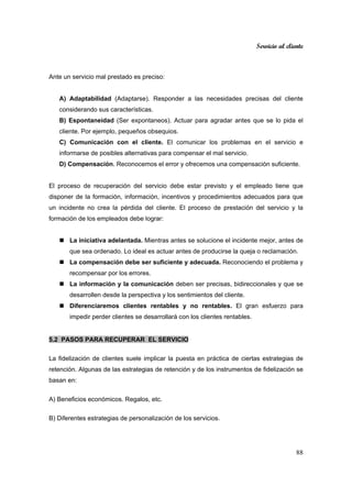 Servicio al cliente
88
Ante un servicio mal prestado es preciso:
A) Adaptabilidad (Adaptarse). Responder a las necesidades precisas del cliente
considerando sus características.
B) Espontaneidad (Ser expontaneos). Actuar para agradar antes que se lo pida el
cliente. Por ejemplo, pequeños obsequios.
C) Comunicación con el cliente. El comunicar los problemas en el servicio e
informarse de posibles alternativas para compensar el mal servicio.
D) Compensación. Reconocemos el error y ofrecemos una compensación suficiente.
El proceso de recuperación del servicio debe estar previsto y el empleado tiene que
disponer de la formación, información, incentivos y procedimientos adecuados para que
un incidente no crea la pérdida del cliente. El proceso de prestación del servicio y la
formación de los empleados debe lograr:
La iniciativa adelantada. Mientras antes se solucione el incidente mejor, antes de
que sea ordenado. Lo ideal es actuar antes de producirse la queja o reclamación.
La compensación debe ser suficiente y adecuada. Reconociendo el problema y
recompensar por los errores.
La información y la comunicación deben ser precisas, bidireccionales y que se
desarrollen desde la perspectiva y los sentimientos del cliente.
Diferenciaremos clientes rentables y no rentables. El gran esfuerzo para
impedir perder clientes se desarrollará con los clientes rentables.
5.2 PASOS PARA RECUPERAR EL SERVICIO
La fidelización de clientes suele implicar la puesta en práctica de ciertas estrategias de
retención. Algunas de las estrategias de retención y de los instrumentos de fidelización se
basan en:
A) Beneficios económicos. Regalos, etc.
B) Diferentes estrategias de personalización de los servicios.
 