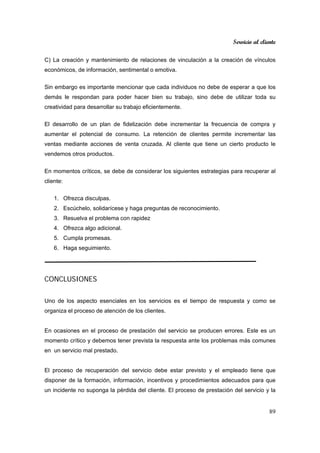 Servicio al cliente
89
C) La creación y mantenimiento de relaciones de vinculación a la creación de vínculos
económicos, de información, sentimental o emotiva.
Sin embargo es importante mencionar que cada individuos no debe de esperar a que los
demás le respondan para poder hacer bien su trabajo, sino debe de utilizar toda su
creatividad para desarrollar su trabajo eficientemente.
El desarrollo de un plan de fidelización debe incrementar la frecuencia de compra y
aumentar el potencial de consumo. La retención de clientes permite incrementar las
ventas mediante acciones de venta cruzada. Al cliente que tiene un cierto producto le
vendemos otros productos.
En momentos críticos, se debe de considerar los siguientes estrategias para recuperar al
cliente:
1. Ofrezca disculpas.
2. Escúchelo, solidarícese y haga preguntas de reconocimiento.
3. Resuelva el problema con rapidez
4. Ofrezca algo adicional.
5. Cumpla promesas.
6. Haga seguimiento.
CONCLUSIONES
Uno de los aspecto esenciales en los servicios es el tiempo de respuesta y como se
organiza el proceso de atención de los clientes.
En ocasiones en el proceso de prestación del servicio se producen errores. Este es un
momento crítico y debemos tener prevista la respuesta ante los problemas más comunes
en un servicio mal prestado.
El proceso de recuperación del servicio debe estar previsto y el empleado tiene que
disponer de la formación, información, incentivos y procedimientos adecuados para que
un incidente no suponga la pérdida del cliente. El proceso de prestación del servicio y la
 