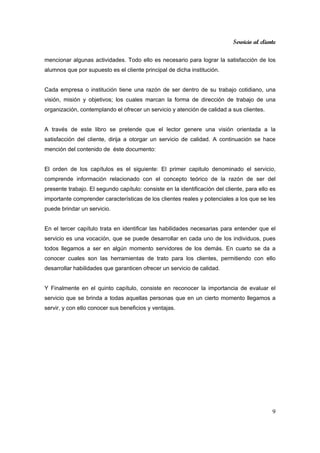 Servicio al cliente
9
mencionar algunas actividades. Todo ello es necesario para lograr la satisfacción de los
alumnos que por supuesto es el cliente principal de dicha institución.
Cada empresa o institución tiene una razón de ser dentro de su trabajo cotidiano, una
visión, misión y objetivos; los cuales marcan la forma de dirección de trabajo de una
organización, contemplando el ofrecer un servicio y atención de calidad a sus clientes.
A través de este libro se pretende que el lector genere una visión orientada a la
satisfacción del cliente, dirija a otorgar un servicio de calidad. A continuación se hace
mención del contenido de éste documento:
El orden de los capítulos es el siguiente: El primer capitulo denominado el servicio,
comprende información relacionado con el concepto teórico de la razón de ser del
presente trabajo. El segundo capítulo: consiste en la identificación del cliente, para ello es
importante comprender características de los clientes reales y potenciales a los que se les
puede brindar un servicio.
En el tercer capítulo trata en identificar las habilidades necesarias para entender que el
servicio es una vocación, que se puede desarrollar en cada uno de los individuos, pues
todos llegamos a ser en algún momento servidores de los demás. En cuarto se da a
conocer cuales son las herramientas de trato para los clientes, permitiendo con ello
desarrollar habilidades que garanticen ofrecer un servicio de calidad.
Y Finalmente en el quinto capítulo, consiste en reconocer la importancia de evaluar el
servicio que se brinda a todas aquellas personas que en un cierto momento llegamos a
servir, y con ello conocer sus beneficios y ventajas.
 