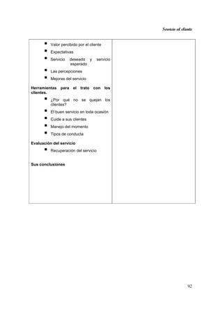 Servicio al cliente
92
Valor percibido por el cliente
Expectativas
Servicio deseado y servicio
esperado
Las percepciones
Mejoras del servicio
Herramientas para el trato con los
clientes.
¿Por qué no se quejan los
clientes?
El buen servicio en toda ocasión
Cuide a sus clientes
Manejo del momento
Tipos de conducta
Evaluación del servicio
Recuperación del servicio
Sus conclusiones
 