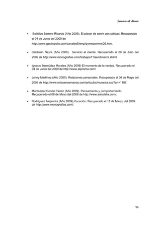 Servicio al cliente
96
• Bolaños Barrera Ricardo (Año 2009). El placer de servir con calidad. Recuperado
el 04 de Junio del 2009 de
http://www.gestiopolis.com/canales5/emp/pymecommx/26.htm.
• Calderon Neyra (Año 2009). Servicio al cliente. Recuperado el 20 de Julio del
2009 de http://www.monografias.com/trabajos11/sercli/sercli.shtml
• Ignacio Bermúdez Morales (Año 2009) El momento de la verdad. Recuperado el
04 de Junio del 2009 de http://www.elprisma.com/
• Jonny Martínez (Año 2009). Relaciones personales. Recuperado el 08 de Mayo del
2009 de http://www.enbuenasmanos.com/articulos/muestra.asp?art=1107.
• Montserrat Conde Pastor (Año 2009). Pensamiento y comportamiento.
Recuperado el 08 de Mayo del 2009 de http://www.saludalia.com/.
• Rodríguez Alejandra (Año 2009).Vocación. Recuperado el 18 de Marzo del 2009
de http://www.monografias.com/.
 
