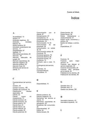 Servicio al cliente
97
Índice
A
Accesibilidad, 15
Actitud, 37
Actitudes negativas, 52
Actitudes mentales
básicas, 52
Actitud positiva, 52
Actividad, presentación del
servicio, 11
Adaptabilidad, 87
Agilidad, 15
Alternativas percibidas, 29
Atención, 49
Atención adecuada de
quejas, 69
Atención espontánea, 50
Atención negativa, 50
Atención positiva, 50
Atención ritual, 50
Atributos del servicio al
cliente, 71
C
Características del servicio,
15
Cerebro, 40
Cerebro humano, 40
Clasifica de conducta, 78
Clasificación clientes
especiales, 23
Cliente, 22
Cliente busca en
instalaciones, 72
Cliente eventual, 25
Cliente exclusivo, 25
Cliente externo ,23
Cliente final, 23
Cliente interno, 22
Cliente habitual, 25
Cliente posible, 25
Cliente potencial, 25
Comunicación con el
cliente, 87
Compensación, 87
Competencia, 15
Comportamientos, 16, 78
Comprador, 25
Comunicación, 15, 45
Comunicación de las
empresas, 29
Comunicación no verbal,
46, 48
Comunicación verbal, 46
Conducta, 78
Conducta agresiva, 79
Conducta asertiva, 80
Conducta sumisa, 79
Confianza, 15
Contacto cara a cara, 14,
71
Contingencia del servicio,
13
Controles, 16
Correspondencia,
14Cortesía, 15
D
Disponibilidad, 15
E
Efectos positivos, 55
Efectos negativos, 55
Elementos del servicio al
cliente, 14
Elementos importantes de
percepción, 29
Escalones del consumidor,
25
Espontaneidad, 87
Estrés, 54
Estrés división, 56
Estrés familiar, 56
Estrés físicos, 56
Estrés interpersonal y
medioambiental, 57
Estrés social, económico y
político, 56
Estrés de trabajo y carrera,
57
Expectativas, 27
F
Factores, 16
Factores para mejor
servicio, 16
Factores que afectan al
servicio esperado, 29
Factores situacionales, 29
Factores valor percibido
por el cliente, 26
Fidelidad de los clientes, 28
Fidelización de clientes, 89
G
Ganador dice, 37
Ganador dice, 37
Gestión de clientes, 24
H
Hemisferio derecho, 43
Hemisferio izquierdo, 43
I
 