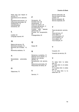 Servicio al cliente
98
Ideas para que mejore el
servicio, 75
Importancia de la atención,
50
Importancia del servicio, 13
Influencias personales, 28
Instalaciones, 14
Intensificadores
transitorios, 29
L
Lealtad, 24
Lenguaje corporal, 48
M
Mejora del servicio, 30
Momentos amargos, 15
Momento de la verdad, 14,
75
Momentos estelares, 15
N
Necesidades personales,
28
O
Objeciones, 73
P
Percepción, 29
Perdedor dice, 38
Pensamiento, 41
Poder del cerebro, 44
Principios del servicio, 17
Procedimientos, 16
Proceso para detectar
deficiencias, 27
Proceso de recuperación,
88
Propagandista, 25
Q
Queja, 69
R
Reclamos y cumplidos, 14
Relación con el cliente, 14
Relación con clientes
difíciles, 72
Recuperación del servicio,
86
Relaciones personales, 45
Respuestas de estrés, 54
S
Servicio, 11
Servicio adecuado, 28
Servicio bueno en toda
ocasión, 70
Servicio deseado, 28
Servicio esperado, 28
T
Tipos de atención, servicio,
13
Tipos de tonos, 47
Tono cálido, 47
Tono persuasivo, 47
Tono sugestivo, 47
Tono seguro, 47
Tono tranquilo, 47
V
Vocación, 35
Vocación de servicio, 35
Y
Yo estoy bien- tu estas
bien, 52
Yo estoy bien- tu no estas
bien, 52
Yo no estoy bien- tu estas
bien, 52
Yo no estoy bien- tu no
estas bien, 53
 