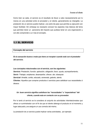 Servicio al cliente
11
Como bien se sabe, el servicio es el resultado de llevar a cabo necesariamente por lo
menos en una actividad entre el proveedor y el cliente, generalmente es intangible. La
prestación de un servicio puede implicar, una serie de paso que permita su ejecución con
mayor facilidad. Sin embargo es necesario conocer los aspectos mas básicos del tema
que permitan tener un panorama del impacto que pudiese tener en una organización y
con ello comprender a un mas el concepto.
1.1 EL SERVICIO
Concepto del servicio
Es la sensación buena o mala que tiene un receptor cuando está con el prestador
del servicio.
Los conceptos relacionados con el servicio, son los siguientes:
Servicio: Prestación, función, aplicación, obligación, favor, ayuda, acompañamiento.
Servir: Trabajar, emplearse, desempeñar, ofrecer, dar, obsequiar.
Servicial: Amable, cortés, educado, esmerado, galante, atento.
Clientes: Aquellos que compran productos ó servicios para satisfacer sus necesidades ó
deseos.
Un buen servicio significa satisfacer las “necesidades” o “expectativas” del
cliente, cuando esta en contacto con su proveedor.
Por lo tanto al servicio se le considera al conjunto de actividades interrelacionadas que
ofrece un suministrador con el fin de que el cliente obtenga el producto en el momento y
lugar adecuado y se asegure un uso correcto del mismo.
La prestación de un servicio puede implicar varias actividades, por ejemplo:
 